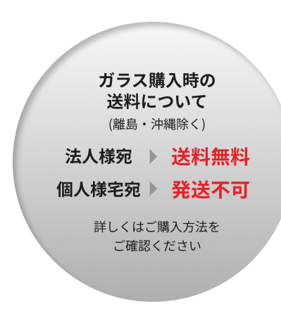 ガラス購入時の送料について(離島・沖縄除く) 法人様宛＞送料無料 個人様宅宛＞発送不可 詳しくはご購入方法をご確認ください